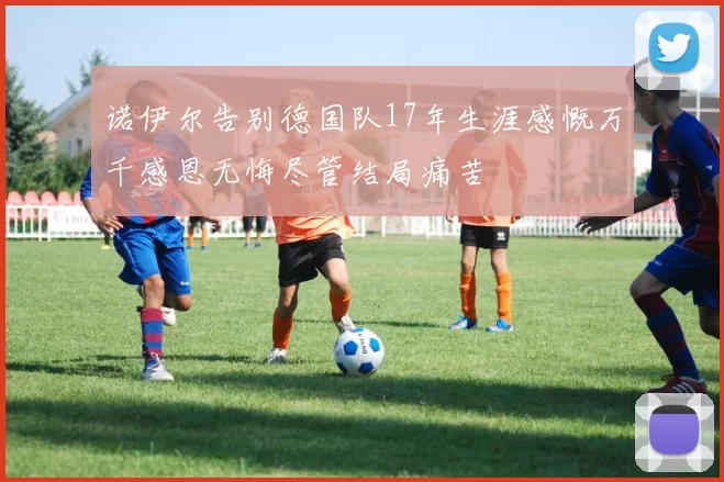 诺伊尔告别德国队17年生涯感慨万千感恩无悔尽管结局痛苦