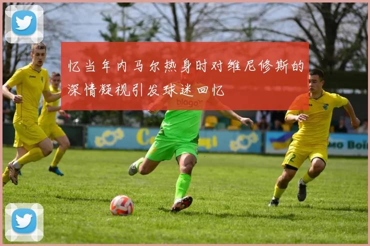 忆当年内马尔热身时对维尼修斯的深情凝视引发球迷回忆