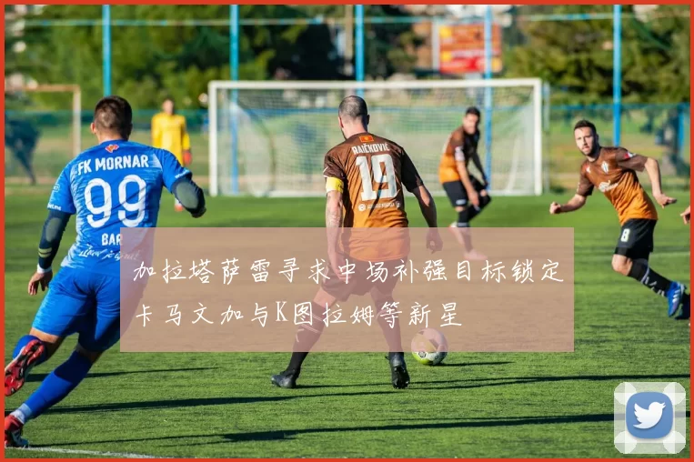 加拉塔萨雷寻求中场补强目标锁定卡马文加与K图拉姆等新星