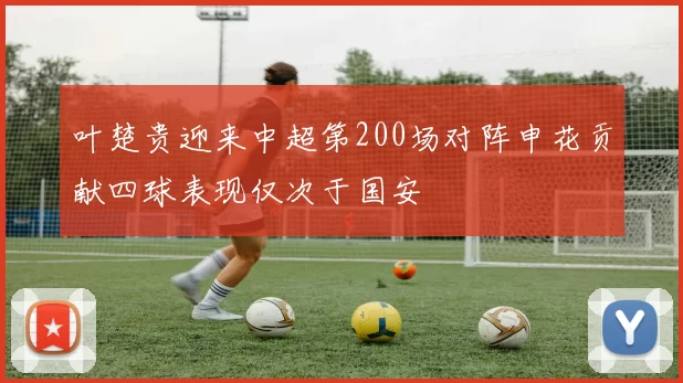 叶楚贵迎来中超第200场对阵申花贡献四球表现仅次于国安