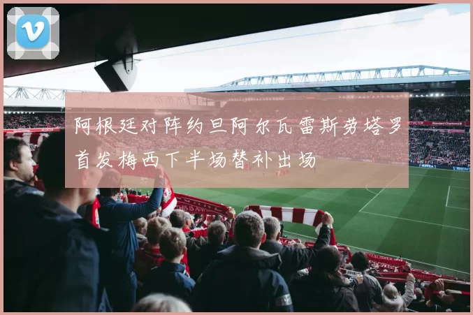 阿根廷对阵约旦阿尔瓦雷斯劳塔罗首发梅西下半场替补出场