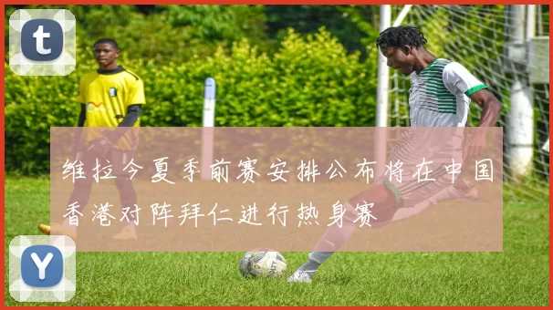 维拉今夏季前赛安排公布将在中国香港对阵拜仁进行热身赛