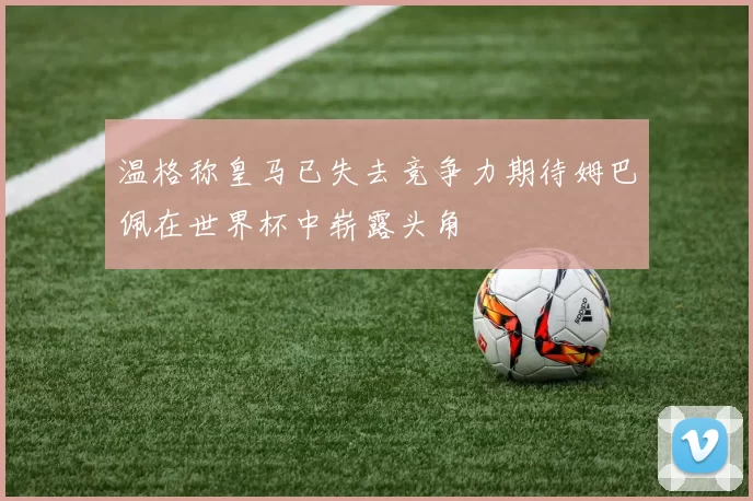 温格称皇马已失去竞争力期待姆巴佩在世界杯中崭露头角