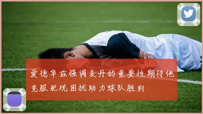 爱德华兹强调麦丹的重要性期待他克服犯规困扰助力球队胜利