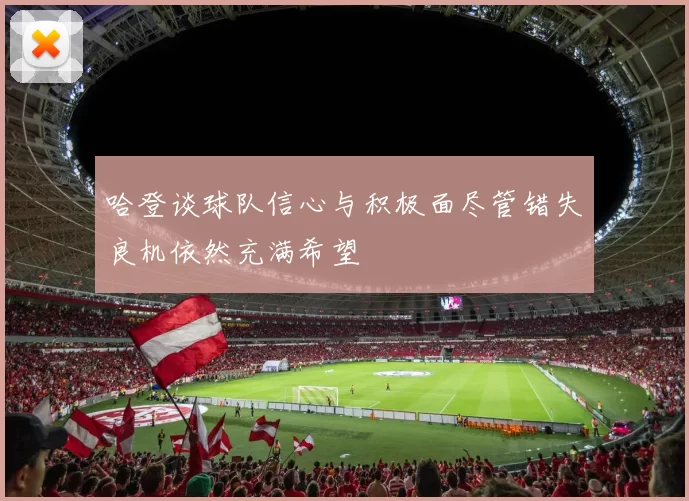 哈登谈球队信心与积极面尽管错失良机依然充满希望