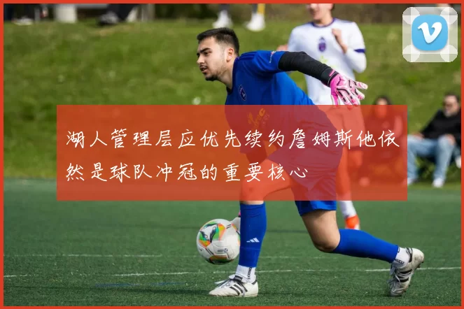 湖人管理层应优先续约詹姆斯他依然是球队冲冠的重要核心