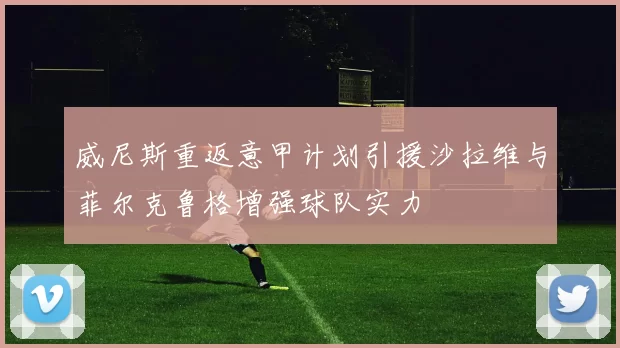 威尼斯重返意甲计划引援沙拉维与菲尔克鲁格增强球队实力
