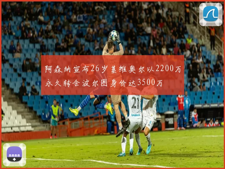 阿森纳宣布26岁基维奥尔以2200万永久转会波尔图身价达3500万