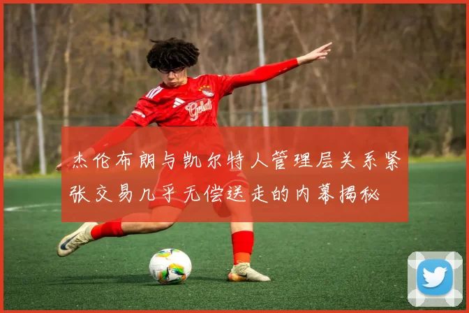 杰伦布朗与凯尔特人管理层关系紧张交易几乎无偿送走的内幕揭秘