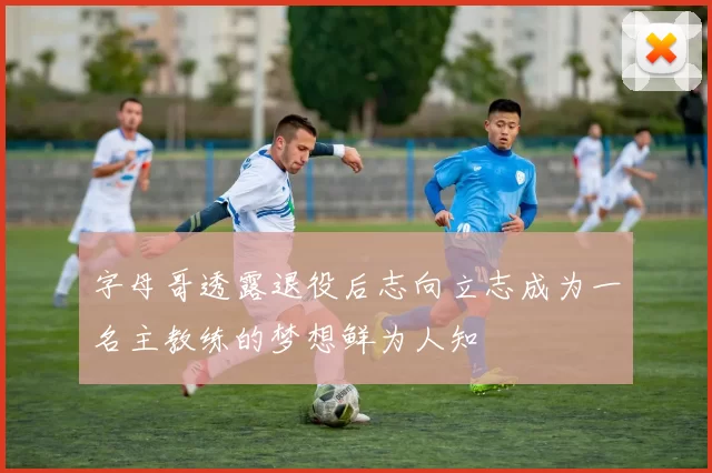 字母哥透露退役后志向立志成为一名主教练的梦想鲜为人知