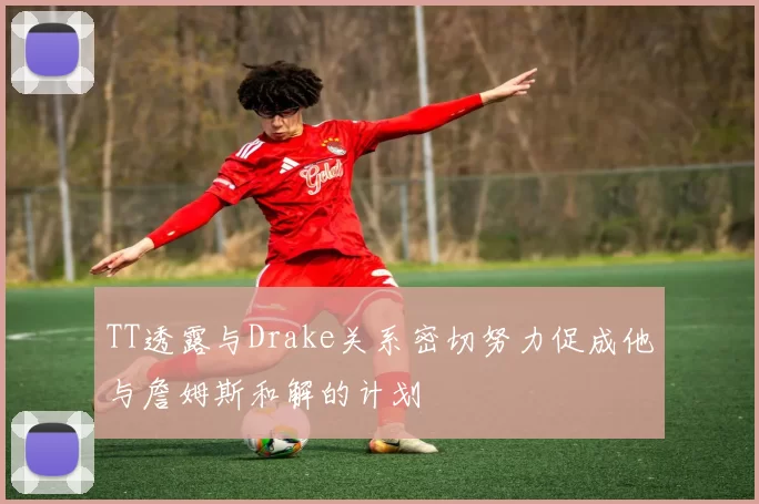 TT透露与Drake关系密切努力促成他与詹姆斯和解的计划