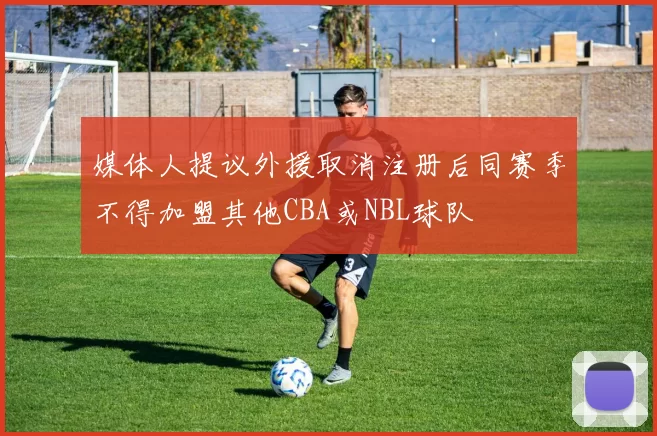 媒体人提议外援取消注册后同赛季不得加盟其他CBA或NBL球队