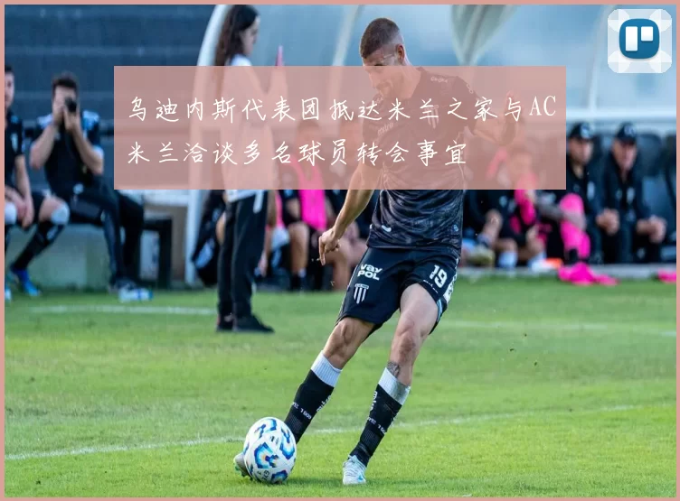 乌迪内斯代表团抵达米兰之家与AC米兰洽谈多名球员转会事宜