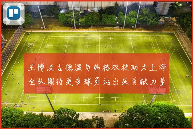 王博谈古德温与弗格双核助力上海全队期待更多球员站出来贡献力量