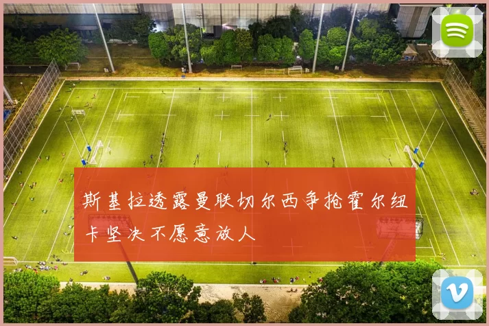 斯基拉透露曼联切尔西争抢霍尔纽卡坚决不愿意放人