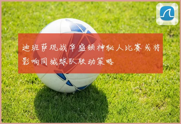 迪班萨观战华盛顿神秘人比赛或将影响同城球队联动策略