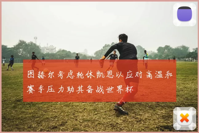 图赫尔考虑轮休凯恩以应对高温和赛季压力助其备战世界杯