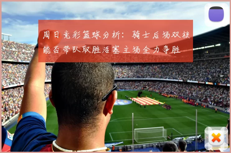 周日竞彩篮球分析：骑士后场双核能否带队取胜活塞主场全力争胜