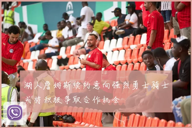 湖人詹姆斯续约意向强烈勇士骑士或将积极争取合作机会