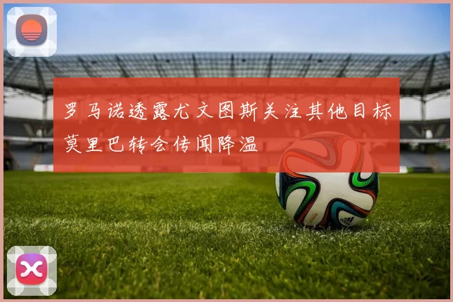 罗马诺透露尤文图斯关注其他目标莫里巴转会传闻降温