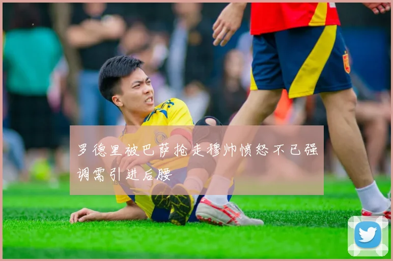 罗德里被巴萨抢走穆帅愤怒不已强调需引进后腰