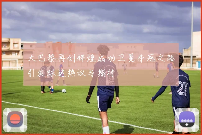 大巴黎再创辉煌成功卫冕夺冠之路引发球迷热议与期待