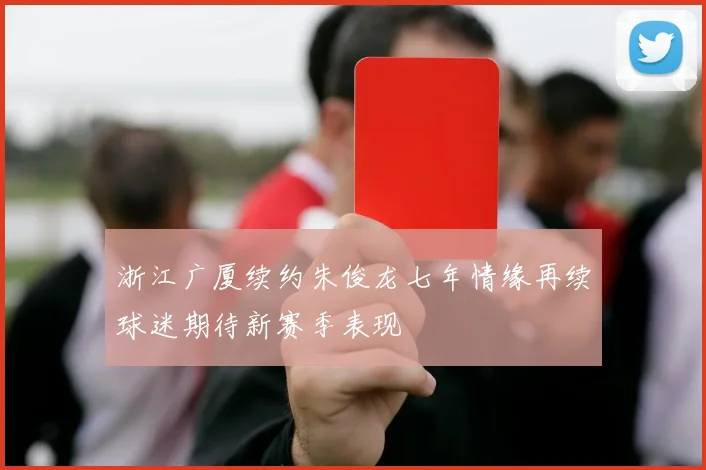 浙江广厦续约朱俊龙七年情缘再续球迷期待新赛季表现
